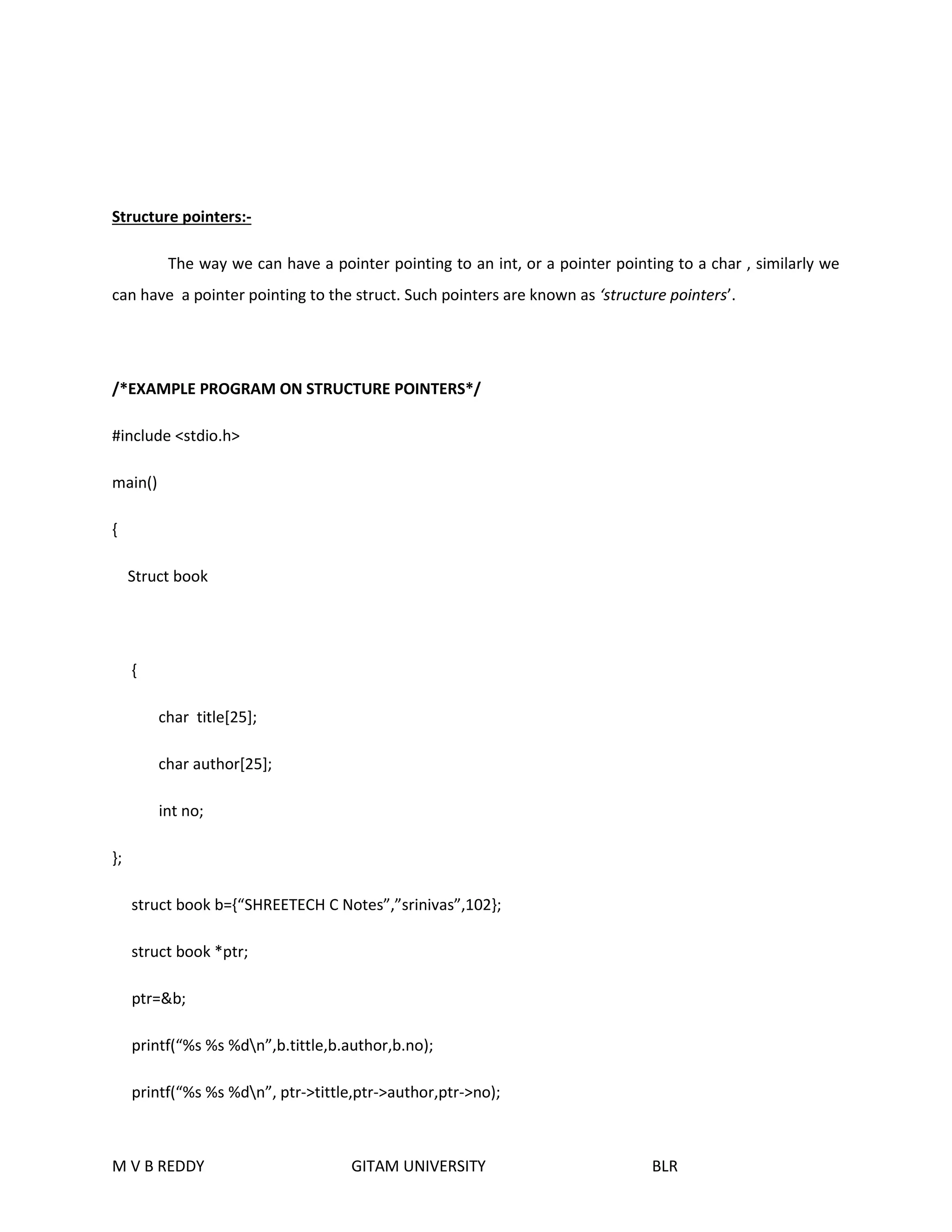 Structure pointers:- 
The way we can have a pointer pointing to an int, or a pointer pointing to a char , similarly we 
can have a pointer pointing to the struct. Such pointers are known as ‘structure pointers’. 
/*EXAMPLE PROGRAM ON STRUCTURE POINTERS*/ 
#include <stdio.h> 
main() 
{ 
Struct book 
{ 
char title[25]; 
char author[25]; 
int no; 
}; 
struct book b={“SHREETECH C Notes”,”srinivas”,102}; 
struct book *ptr; 
ptr=&b; 
printf(“%s %s %dn”,b.tittle,b.author,b.no); 
printf(“%s %s %dn”, ptr->tittle,ptr->author,ptr->no); 
M V B REDDY GITAM UNIVERSITY BLR 
 