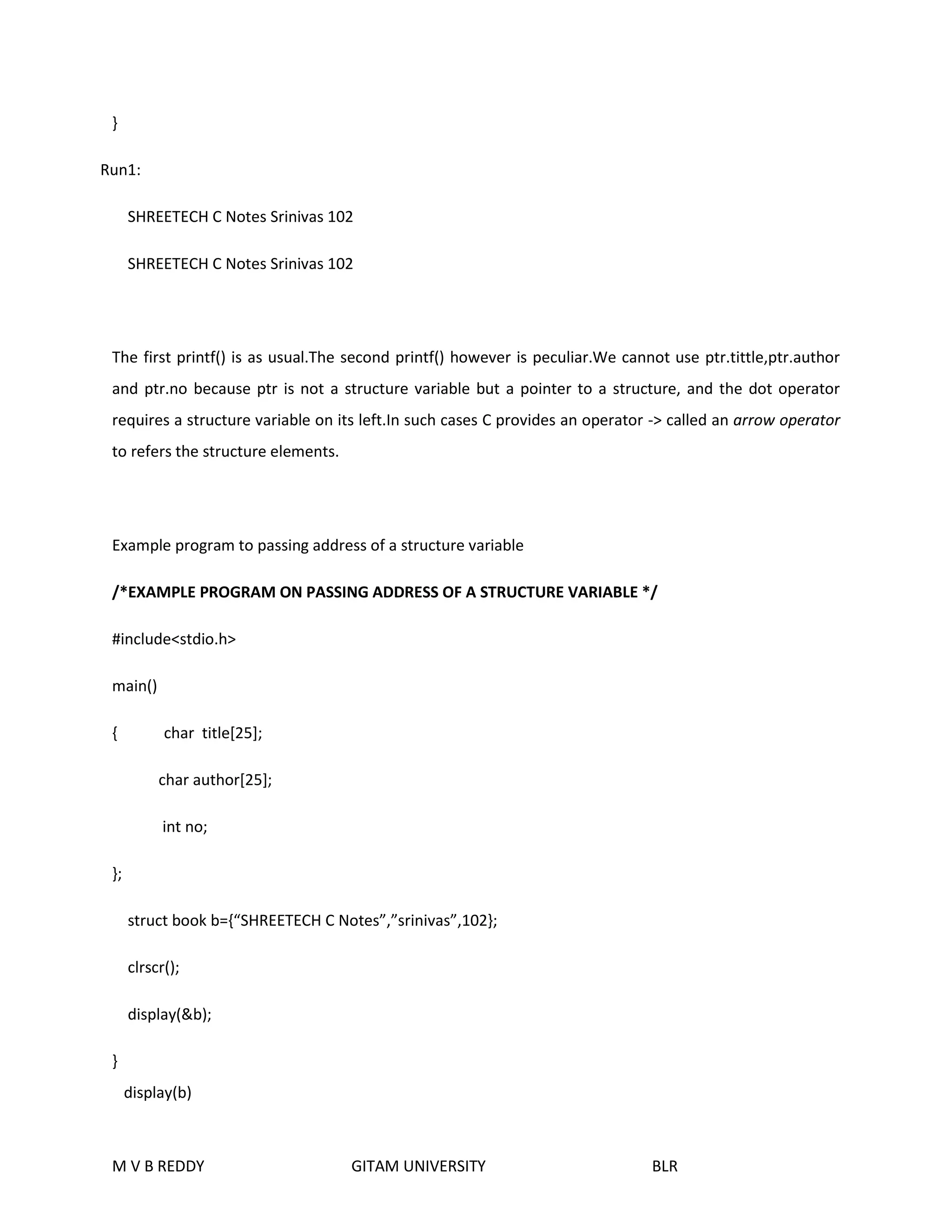 } 
Run1: 
SHREETECH C Notes Srinivas 102 
SHREETECH C Notes Srinivas 102 
The first printf() is as usual.The second printf() however is peculiar.We cannot use ptr.tittle,ptr.author 
and ptr.no because ptr is not a structure variable but a pointer to a structure, and the dot operator 
requires a structure variable on its left.In such cases C provides an operator -> called an arrow operator 
to refers the structure elements. 
Example program to passing address of a structure variable 
/*EXAMPLE PROGRAM ON PASSING ADDRESS OF A STRUCTURE VARIABLE */ 
#include<stdio.h> 
main() 
{ char title[25]; 
char author[25]; 
int no; 
}; 
struct book b={“SHREETECH C Notes”,”srinivas”,102}; 
clrscr(); 
display(&b); 
} 
display(b) 
M V B REDDY GITAM UNIVERSITY BLR 
 