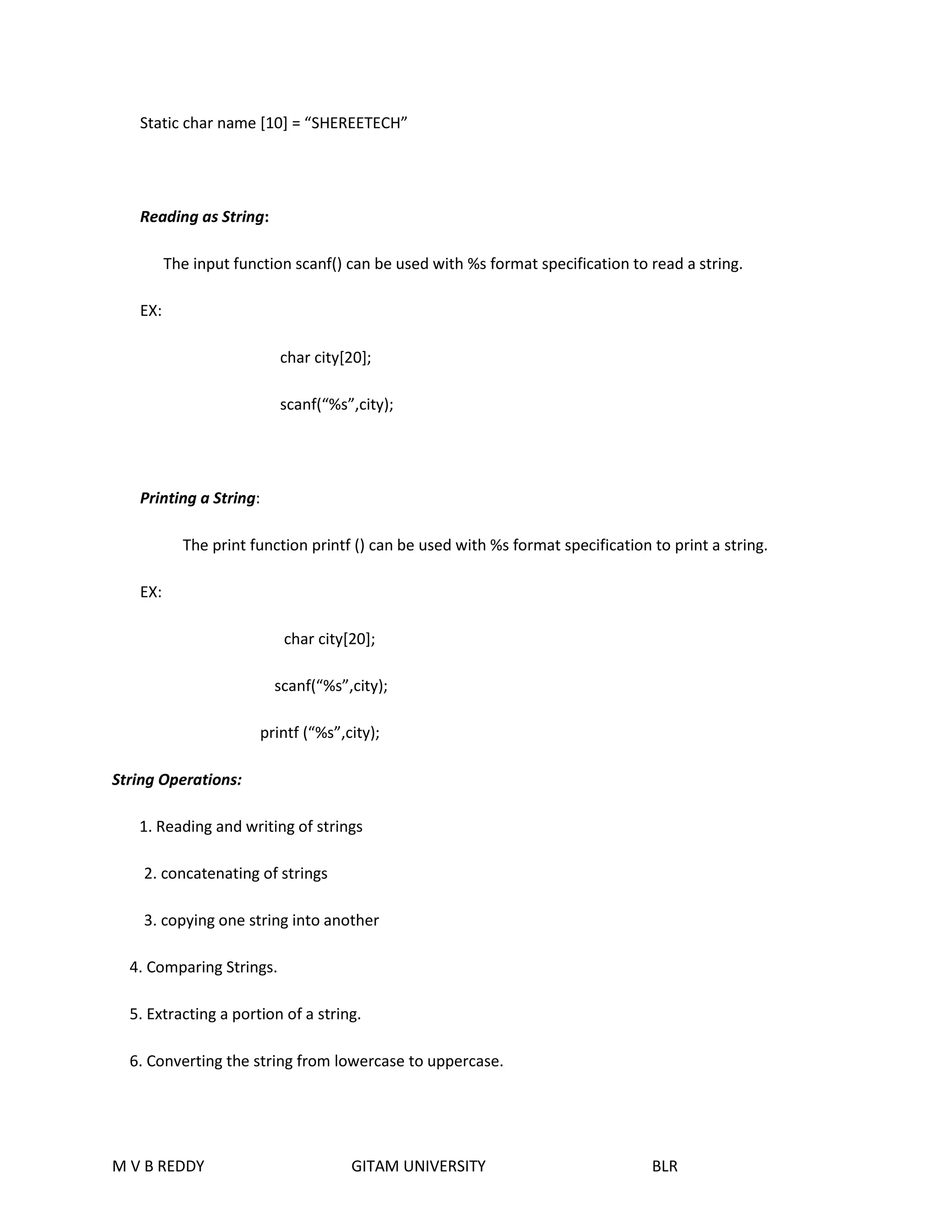Static char name [10] = “SHEREETECH” 
Reading as String: 
The input function scanf() can be used with %s format specification to read a string. 
EX: 
char city[20]; 
scanf(“%s”,city); 
Printing a String: 
The print function printf () can be used with %s format specification to print a string. 
EX: 
char city[20]; 
scanf(“%s”,city); 
printf (“%s”,city); 
String Operations: 
1. Reading and writing of strings 
2. concatenating of strings 
3. copying one string into another 
4. Comparing Strings. 
5. Extracting a portion of a string. 
6. Converting the string from lowercase to uppercase. 
M V B REDDY GITAM UNIVERSITY BLR 
 