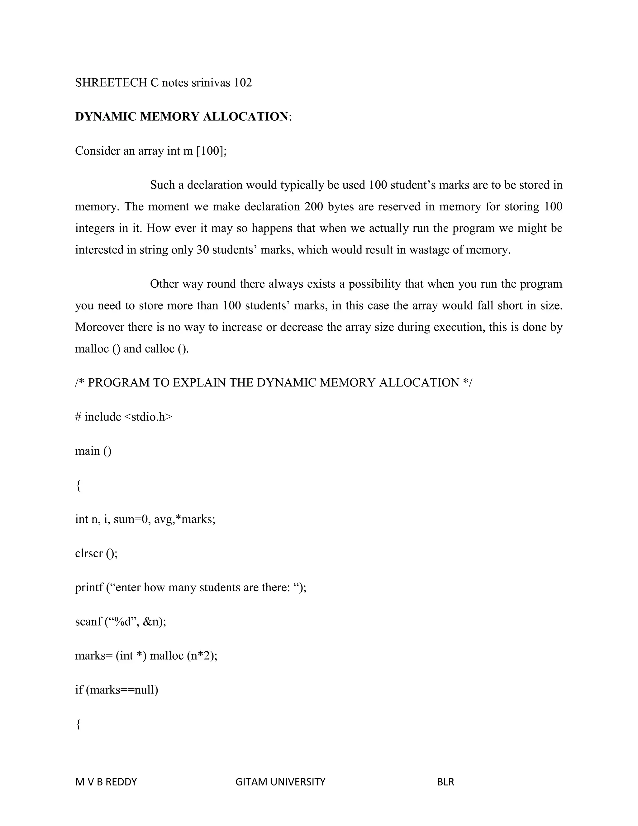 SHREETECH C notes srinivas 102 
DYNAMIC MEMORY ALLOCATION: 
Consider an array int m [100]; 
Such a declaration would typically be used 100 student’s marks are to be stored in 
memory. The moment we make declaration 200 bytes are reserved in memory for storing 100 
integers in it. How ever it may so happens that when we actually run the program we might be 
interested in string only 30 students’ marks, which would result in wastage of memory. 
Other way round there always exists a possibility that when you run the program 
you need to store more than 100 students’ marks, in this case the array would fall short in size. 
Moreover there is no way to increase or decrease the array size during execution, this is done by 
malloc () and calloc (). 
/* PROGRAM TO EXPLAIN THE DYNAMIC MEMORY ALLOCATION */ 
# include <stdio.h> 
main () 
{ 
int n, i, sum=0, avg,*marks; 
clrscr (); 
printf (“enter how many students are there: “); 
scanf (“%d”, &n); 
marks= (int *) malloc (n*2); 
if (marks==null) 
{ 
M V B REDDY GITAM UNIVERSITY BLR 
 