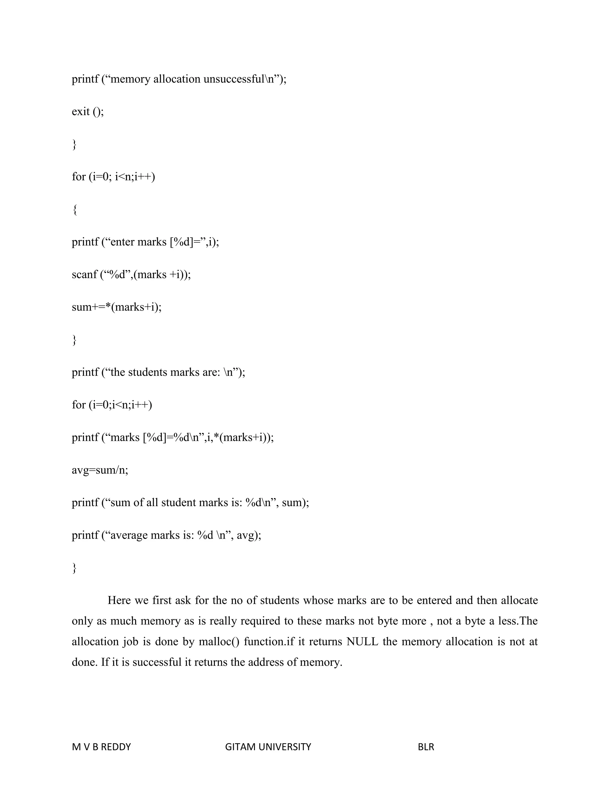printf (“memory allocation unsuccessfuln”); 
exit (); 
} 
for (i=0; i<n;i++) 
{ 
printf (“enter marks [%d]=”,i); 
scanf (“%d”,(marks +i)); 
sum+=*(marks+i); 
} 
printf (“the students marks are: n”); 
for (i=0;i<n;i++) 
printf (“marks [%d]=%dn”,i,*(marks+i)); 
avg=sum/n; 
printf (“sum of all student marks is: %dn”, sum); 
printf (“average marks is: %d n”, avg); 
} 
Here we first ask for the no of students whose marks are to be entered and then allocate 
only as much memory as is really required to these marks not byte more , not a byte a less.The 
allocation job is done by malloc() function.if it returns NULL the memory allocation is not at 
done. If it is successful it returns the address of memory. 
M V B REDDY GITAM UNIVERSITY BLR 
 