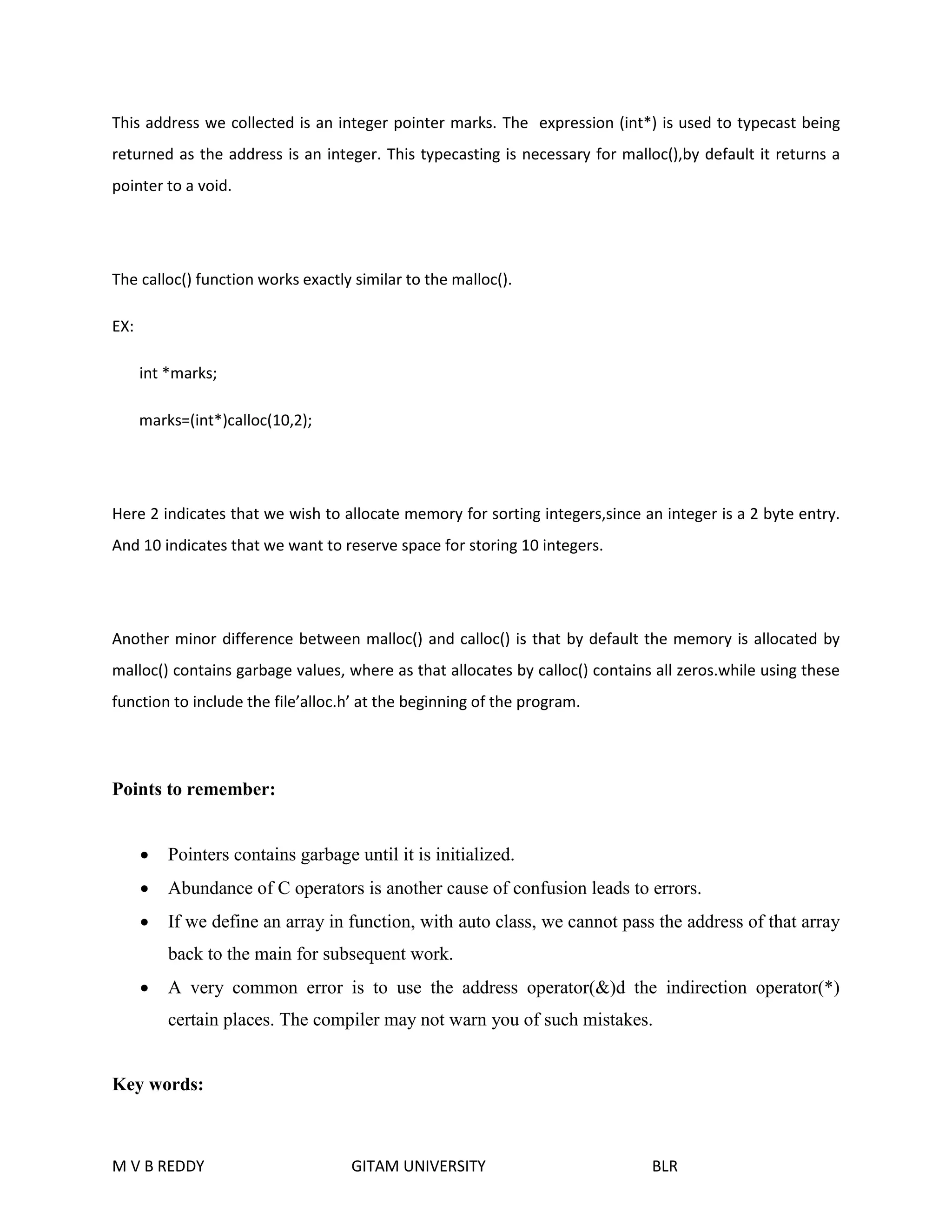 This address we collected is an integer pointer marks. The expression (int*) is used to typecast being 
returned as the address is an integer. This typecasting is necessary for malloc(),by default it returns a 
pointer to a void. 
The calloc() function works exactly similar to the malloc(). 
EX: 
int *marks; 
marks=(int*)calloc(10,2); 
Here 2 indicates that we wish to allocate memory for sorting integers,since an integer is a 2 byte entry. 
And 10 indicates that we want to reserve space for storing 10 integers. 
Another minor difference between malloc() and calloc() is that by default the memory is allocated by 
malloc() contains garbage values, where as that allocates by calloc() contains all zeros.while using these 
function to include the file’alloc.h’ at the beginning of the program. 
Points to remember: 
 Pointers contains garbage until it is initialized. 
 Abundance of C operators is another cause of confusion leads to errors. 
 If we define an array in function, with auto class, we cannot pass the address of that array 
back to the main for subsequent work. 
 A very common error is to use the address operator(&)d the indirection operator(*) 
certain places. The compiler may not warn you of such mistakes. 
Key words: 
M V B REDDY GITAM UNIVERSITY BLR 
 
