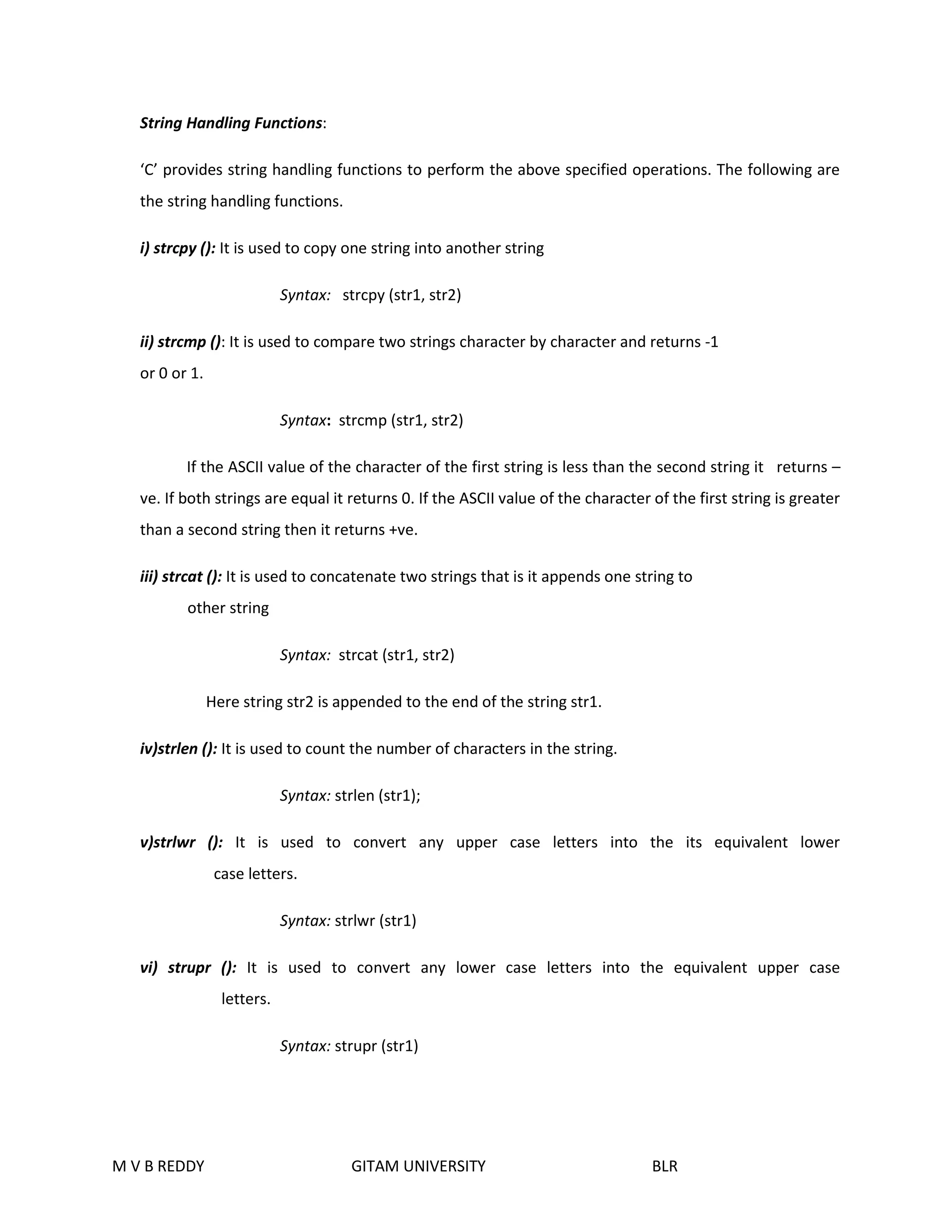 String Handling Functions: 
‘C’ provides string handling functions to perform the above specified operations. The following are 
the string handling functions. 
i) strcpy (): It is used to copy one string into another string 
Syntax: strcpy (str1, str2) 
ii) strcmp (): It is used to compare two strings character by character and returns -1 
or 0 or 1. 
Syntax: strcmp (str1, str2) 
If the ASCII value of the character of the first string is less than the second string it returns – 
ve. If both strings are equal it returns 0. If the ASCII value of the character of the first string is greater 
than a second string then it returns +ve. 
iii) strcat (): It is used to concatenate two strings that is it appends one string to 
other string 
Syntax: strcat (str1, str2) 
Here string str2 is appended to the end of the string str1. 
iv)strlen (): It is used to count the number of characters in the string. 
Syntax: strlen (str1); 
v)strlwr (): It is used to convert any upper case letters into the its equivalent lower 
case letters. 
Syntax: strlwr (str1) 
vi) strupr (): It is used to convert any lower case letters into the equivalent upper case 
letters. 
Syntax: strupr (str1) 
M V B REDDY GITAM UNIVERSITY BLR 
 