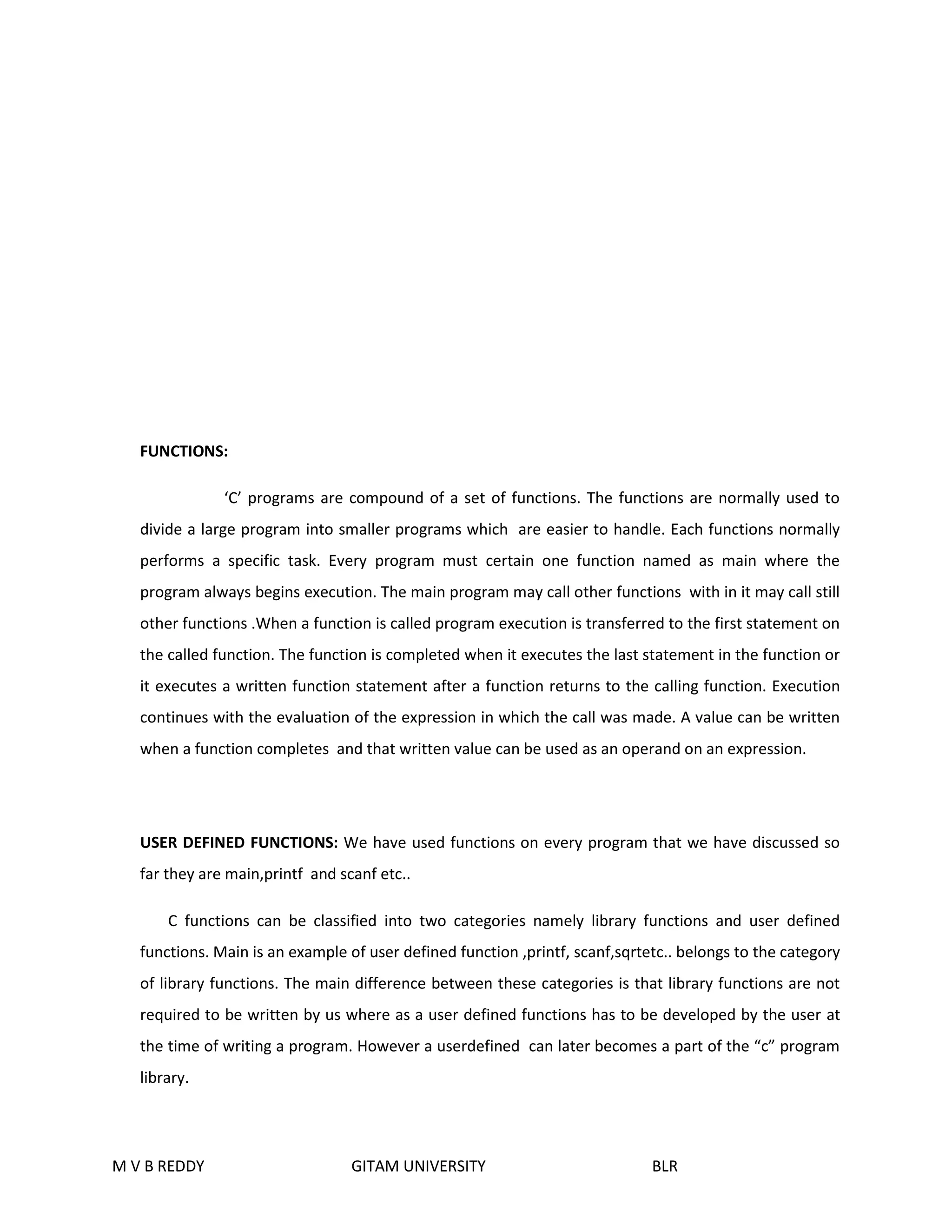 FUNCTIONS: 
‘C’ programs are compound of a set of functions. The functions are normally used to 
divide a large program into smaller programs which are easier to handle. Each functions normally 
performs a specific task. Every program must certain one function named as main where the 
program always begins execution. The main program may call other functions with in it may call still 
other functions .When a function is called program execution is transferred to the first statement on 
the called function. The function is completed when it executes the last statement in the function or 
it executes a written function statement after a function returns to the calling function. Execution 
continues with the evaluation of the expression in which the call was made. A value can be written 
when a function completes and that written value can be used as an operand on an expression. 
USER DEFINED FUNCTIONS: We have used functions on every program that we have discussed so 
far they are main,printf and scanf etc.. 
C functions can be classified into two categories namely library functions and user defined 
functions. Main is an example of user defined function ,printf, scanf,sqrtetc.. belongs to the category 
of library functions. The main difference between these categories is that library functions are not 
required to be written by us where as a user defined functions has to be developed by the user at 
the time of writing a program. However a userdefined can later becomes a part of the “c” program 
library. 
M V B REDDY GITAM UNIVERSITY BLR 
 