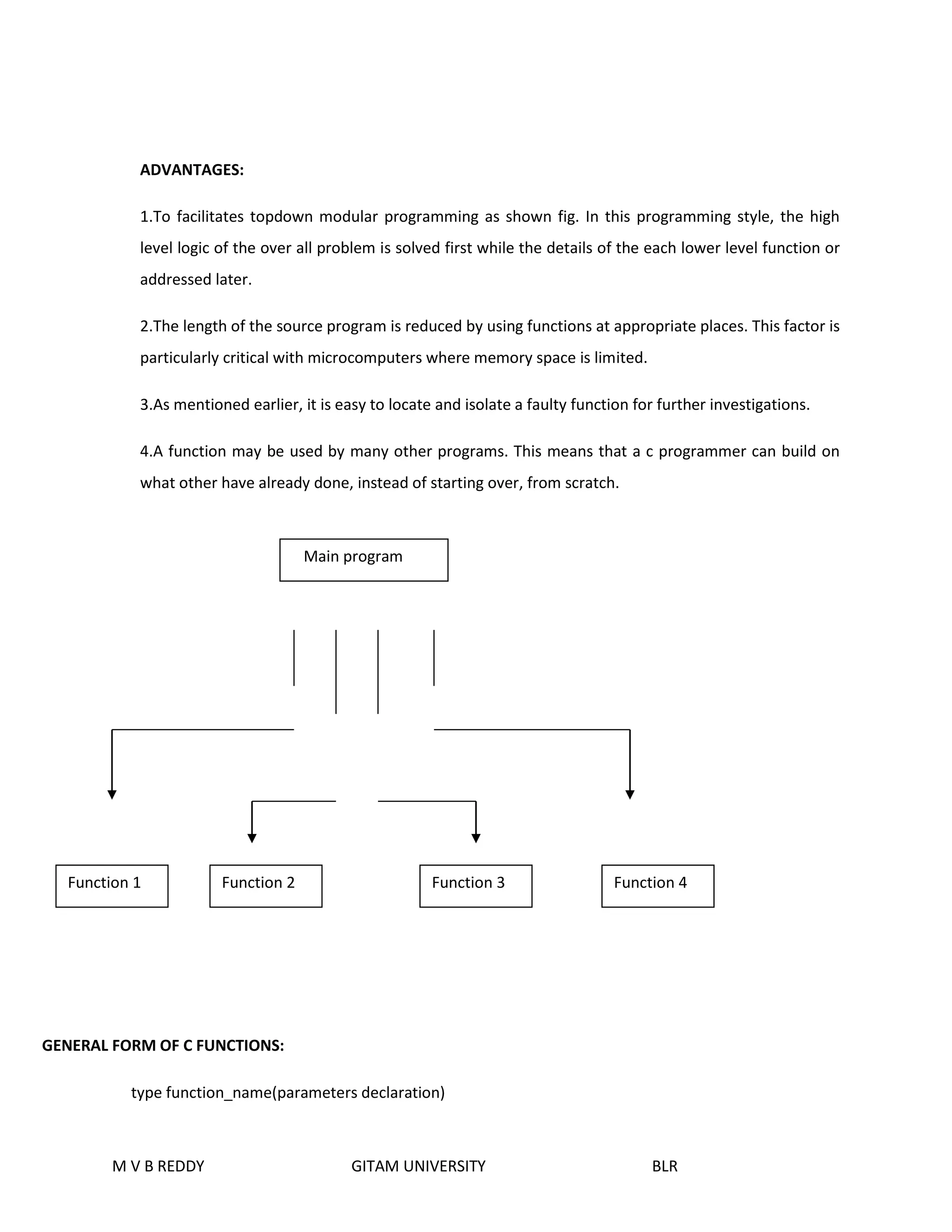 ADVANTAGES: 
1.To facilitates topdown modular programming as shown fig. In this programming style, the high 
level logic of the over all problem is solved first while the details of the each lower level function or 
addressed later. 
2.The length of the source program is reduced by using functions at appropriate places. This factor is 
particularly critical with microcomputers where memory space is limited. 
3.As mentioned earlier, it is easy to locate and isolate a faulty function for further investigations. 
4.A function may be used by many other programs. This means that a c programmer can build on 
what other have already done, instead of starting over, from scratch. 
Function 1 Function 2 Function 3 Function 4 
GENERAL FORM OF C FUNCTIONS: 
Main program 
type function_name(parameters declaration) 
M V B REDDY GITAM UNIVERSITY BLR 
 