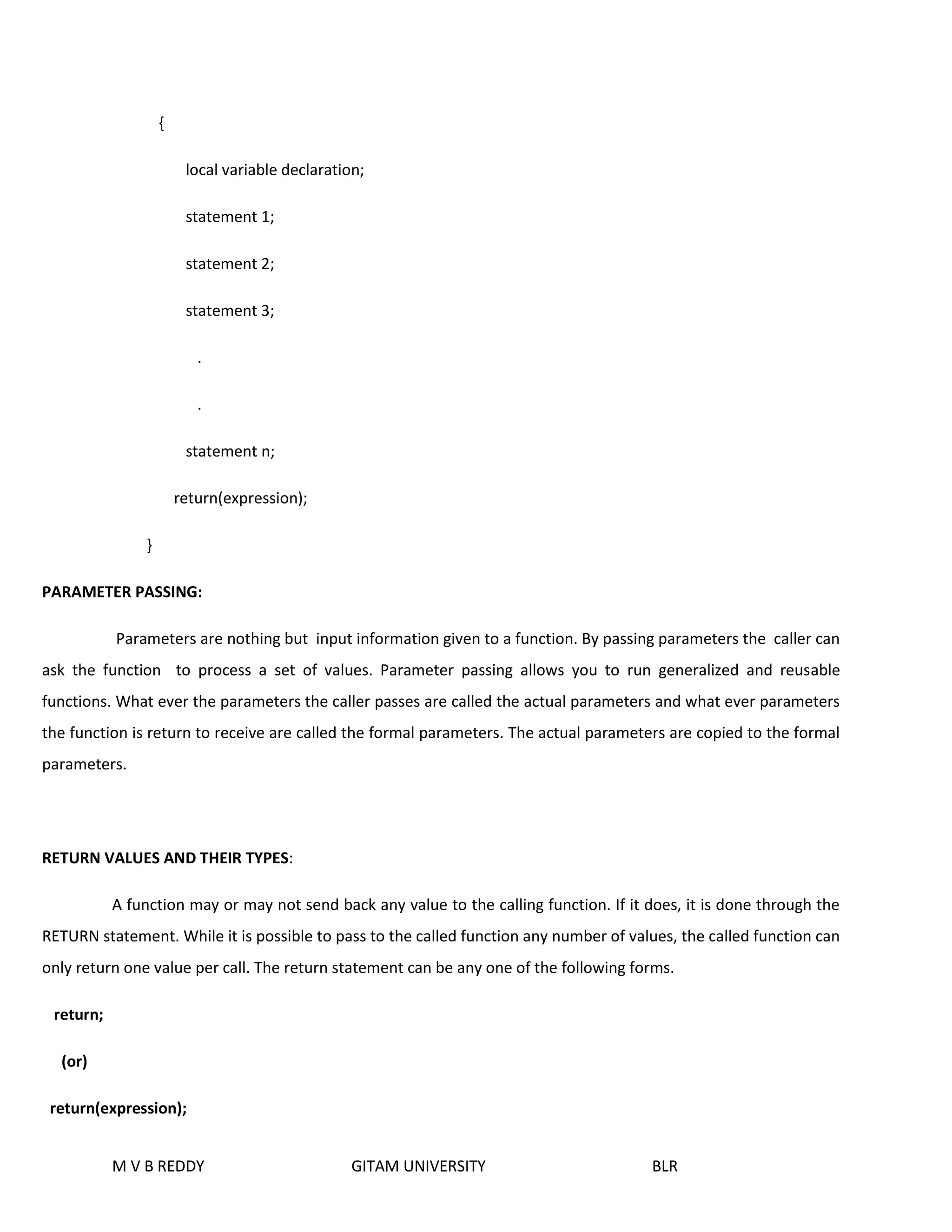 { 
local variable declaration; 
statement 1; 
statement 2; 
statement 3; 
. 
. 
statement n; 
return(expression); 
} 
PARAMETER PASSING: 
Parameters are nothing but input information given to a function. By passing parameters the caller can 
ask the function to process a set of values. Parameter passing allows you to run generalized and reusable 
functions. What ever the parameters the caller passes are called the actual parameters and what ever parameters 
the function is return to receive are called the formal parameters. The actual parameters are copied to the formal 
parameters. 
RETURN VALUES AND THEIR TYPES: 
A function may or may not send back any value to the calling function. If it does, it is done through the 
RETURN statement. While it is possible to pass to the called function any number of values, the called function can 
only return one value per call. The return statement can be any one of the following forms. 
M V B REDDY GITAM UNIVERSITY BLR 
return; 
(or) 
return(expression); 
 