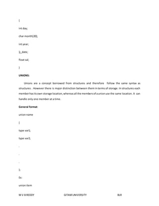 { 
int day; 
char month[20]; 
int year; 
}j_date; 
float sal; 
} 
UNIONS: 
Unions are a concept borrowed from structures and therefore follow the same syntax as 
structures . However there is major distinction between them in terms of storage. In structures each 
member has its own storage location, whereas all the members of a union use the same location. It can 
handle only one member at a time. 
General format: 
union name 
{ 
type var1; 
type var2; 
. 
. 
. 
}; 
Ex: 
union item 
M V B REDDY GITAM UNIVERSITY BLR 
 