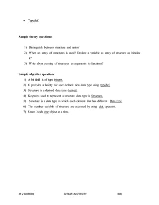  Typedef. 
Sample theory questions: 
1) Distinguish between structure and union/ 
2) When an array of structures is used? Declare a variable as array of structure as initialize 
it? 
3) Write about passing of structures as arguments to functions? 
Sample objective questions: 
1) A bit field is of type integer. 
2) C provides a facility for user defined new data type using typedef. 
3) Structure is a derived data type derived. 
4) Keyword used to represent a structure data type is Structure. 
5) Structure is a data type in which each element that has different Data type. 
6) The member variable of structure are accessed by using dot operator. 
7) Union holds one object at a time. 
M V B REDDY GITAM UNIVERSITY BLR 
