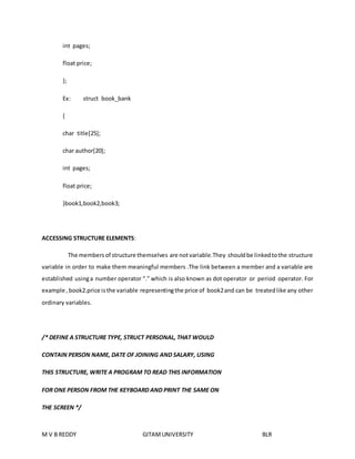 int pages; 
float price; 
}; 
Ex: struct book_bank 
{ 
char title[25]; 
char author[20]; 
int pages; 
float price; 
}book1,book2,book3; 
ACCESSING STRUCTURE ELEMENTS: 
The members of structure themselves are not variable.They should be linked to the structure 
variable in order to make them meaningful members .The link between a member and a variable are 
established using a number operator “.” which is also known as dot operator or period operator. For 
example , book2.price is the variable representing the price of book2 and can be treated like any other 
ordinary variables. 
/* DEFINE A STRUCTURE TYPE, STRUCT PERSONAL, THAT WOULD 
CONTAIN PERSON NAME, DATE OF JOINING AND SALARY, USING 
THIS STRUCTURE, WRITE A PROGRAM TO READ THIS INFORMATION 
FOR ONE PERSON FROM THE KEYBOARD AND PRINT THE SAME ON 
THE SCREEN */ 
M V B REDDY GITAM UNIVERSITY BLR 
 