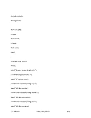 #include<stdio.h> 
struct personal 
{ 
char name[20]; 
int day; 
char month; 
int year; 
float salary; 
main() 
{ 
struct personal person; 
clrscr(); 
printf(“ Enter a person details:nn”); 
printf(“ Enter person name : “); 
scanf(“%s”,person.name); 
printf(“Enter a person joining day : “); 
scanf(“%d”,&person.day); 
printf(“Enter a person joining month: “); 
scanf(“%d”,&person.month); 
printf(“Enter a person joining year: “); 
scanf(“%d”,&person.year); 
M V B REDDY GITAM UNIVERSITY BLR 
 