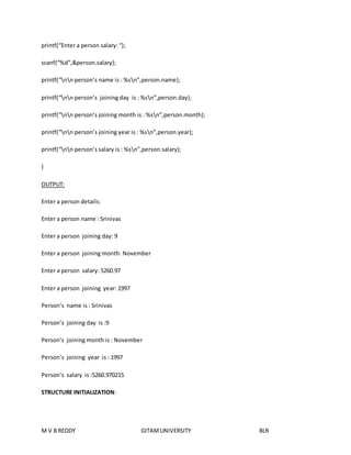 printf(“Enter a person salary: “); 
scanf(“%d”,&person.salary); 
printf(“nn person’s name is : %sn”,person.name); 
printf(“nn person’s joining day is : %sn”,person.day); 
printf(“nn person’s joining month is : %sn”,person.month); 
printf(“nn person’s joining year is : %sn”,person.year); 
printf(“nn person’s salary is : %sn”,person.salary); 
} 
OUTPUT: 
Enter a person details: 
Enter a person name : Srinivas 
Enter a person joining day: 9 
Enter a person joining month: November 
Enter a person salary: 5260.97 
Enter a person joining year: 1997 
Person’s name is : Srinivas 
Person’s joining day is :9 
Person’s joining month is : November 
Person’s joining year is : 1997 
Person’s salary is :5260.970215 
STRUCTURE INITIALIZATION: 
M V B REDDY GITAM UNIVERSITY BLR 
 