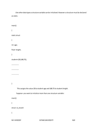 Like other data types a structure variable can be initialized. However a structure must be declared 
as static. 
main() 
{ 
static struct 
{ 
int age; 
float height; 
} 
student={20,180,75}; 
……………… 
……………… 
……………… 
} 
This assigns the value 20 to student.age and 180.75 to student.height. 
Suppose you want to initialize more than one structure variable: 
main() 
{ 
struct st_record 
{ 
M V B REDDY GITAM UNIVERSITY BLR 
 