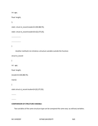 int age; 
float height; 
}; 
static struct st_record student1={20,180,75}; 
static struct st_record student2={22,177,25}; 
………………….. 
………………….. 
} 
Another method is to initialize a structure variable outside the function 
struct st_record 
{ 
int age; 
float height; 
}student1={20,180,75}; 
main() 
{ 
static struct st_record student2={22,177,25}; 
……….. 
……….. 
COMPARISION OF STRUCTURE VARIABLE: 
Two variables of the same structure type can be compared the same way as ordinary variables. 
M V B REDDY GITAM UNIVERSITY BLR 
 