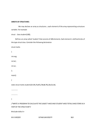 ARRAYS OF STRUCTURES: 
We may declare an array as structures , each element of the array representing a structure 
variable. For example 
struct class student[100]; 
Defines an array called ‘student’ that consists of 100 elements. Each element is defined to be of 
the type struct class. Consider the following declaration 
struct marks 
{ 
int eng; 
int tel; 
int sci; 
}; 
main() 
{ 
static struct marks student[3]={45,76,87},{78,68,79},{34,23,14}; 
……………. 
……………. 
} 
/*WRITE A PROGRAM TO CALCULATE THE SUBJECT-WISE AND STUDENT-WISE TOTALS AND STORE AS A 
PART OF THE STRUCTURE*/ 
#include<stdio.h> 
M V B REDDY GITAM UNIVERSITY BLR 
 