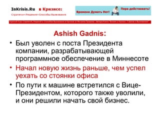 Ashish Gadnis : Был уволен с поста Президента компании, разрабатывающей программное обеспечение в Миннесоте Начал новую жизнь раньше, чем успел уехать со стоянки офиса По пути к машине встретился с Вице-Президентом, которого также уволили, и они решили начать свой бизнес. 