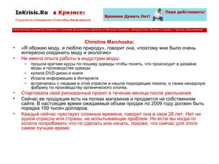 Christine Marchuska : «Я обожаю моду, и люблю природу», говорит она, «поэтому мне было очень интересно соединить моду и экологию» Не имела опыта работы в индустрии моды: прошла краткие курсы по пошиву одежды чтобы понять, что происходит в дизайне моды и производстве одежды купила DVD-диски и книги Искала информацию в Интернете встречалась с людьми в этой отрасли и нашла подходящие лекала, а также канадскую фабрику по производству органического хлопка. Стартовала свой рискованный проект в течение месяца после увольнения Сейчас ее продукция есть на полках магазинов и продается на собственном сайте. В настоящее время ожидаемый объем продаж по 2009 году должен быть порядка 100 тысяч долларов. Каждый сейчас чувствует сложные времена, говорит она в свои 28 лет. Нет ни одной отрасли или страны, не испытывающих проблем. Но если вы когда-то хотели попробовать что-то сделать или начать, похоже, что сейчас для этого самое лучшее время. 