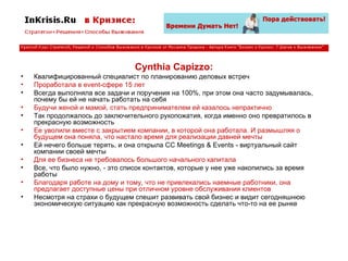 Cynthia Capizzo: Квалифицированный специалист по планированию деловых встреч Проработала в event-сфере 15 лет Всегда выполняла все задачи и поручения на 100%, при этом она часто задумывалась, почему бы ей не начать работать на себя Будучи женой и мамой, стать предпринимателем ей казалось непрактично Так продолжалось до заключительного рукопожатия, когда именно оно превратилось в прекрасную возможность Ее уволили вместе с закрытием компании, в которой она работала. И размышляя о будущем она поняла, что настало время для реализации давней мечты Ей нечего больше терять, и она открыла CC Meetings & Events - виртуальный сайт компании своей мечты Для ее бизнеса не требовалось большого начального капитала Все, что было нужно, - это список контактов, которые у нее уже накопились за время работы Благодаря работе на дому и тому, что не привлекались наемные работники, она предлагает доступные цены при отличном уровне обслуживания клиентов Несмотря на страхи о будущем спешит развивать свой бизнес и видит сегодняшнюю экономическую ситуацию как прекрасную возможность сделать что-то на ее рынке 