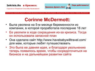 Corinne McDermott: Была уволена на 5-м месяце беременности из компании, в которой проработала последние 18 лет Ее уволили в ходе сокращения из-за кризиса. Тогда он использовала запасной план Она сделала сайт http://www.havebabywilltravel.com/ для мам, которые любят путешествовать Это была ее давняя идея, и благодаря увольнению теперь появилось время, чтобы сосредоточиться на бизнесе и на дальнейшем развитии сайта 