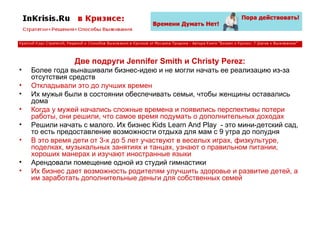 Две подруги Jennifer Smith и Christy Perez: Более года вынашивали бизнес-идею и не могли начать ее реализацию из-за отсутствия средств Откладывали это до лучших времен Их мужья были в состоянии обеспечивать семьи, чтобы женщины оставались дома Когда у мужей начались сложные времена и появились перспективы потери работы, они решили, что самое время подумать о дополнительных доходах Решили начать с малого. Их бизнес Kids Learn And Play  - это мини-детский сад, то есть предоставление возможности отдыха для мам с 9 утра до полудня В это время дети от 3-х до 5 лет участвуют в веселых играх, физкультуре, поделках, музыкальных занятиях и танцах, узнают о правильном питании, хороших манерах и изучают иностранные языки Арендовали помещение одной из студий гимнастики Их бизнес дает возможность родителям улучшить здоровье и развитие детей, а им заработать дополнительные деньги для собственных семей 