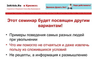 Этот семинар будет посвящен другим вариантам! Примеры поведения самых разных людей при увольнении Что им помогло не отчаяться и даже извлечь пользу из сложившихся условий Не рецепты, а информация к размышлению 