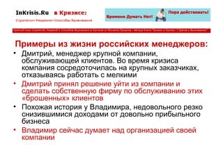 Примеры из жизни российских менеджеров: Дмитрий, менеджер крупной компании, обслуживающей клиентов. Во время кризиса компания сосредоточилась на крупных заказчиках, отказываясь работать с мелкими Дмитрий принял решение уйти из компании и сделать собственную фирму по обслуживанию этих «брошенных» клиентов Похожая история у Владимира, недовольного резко снизившимися доходами от довольно прибыльного бизнеса Владимир сейчас думает над организацией своей компании 