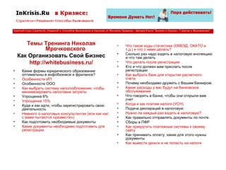 Темы Тренинга Николая Мрочковского Как Организовать Свой Бизнес http://whitebusiness.ru/ Какие формы юридического образования оптимальны в инфобизнесе и фрилансе? Особенности ИП Особенности ООО Как выбрать систему налогообложения, чтобы минимизировать налоговые затраты Упрощенка 6% Упрощенка 15% Куда и как идти, чтобы зарегистрировать свою деятельность  Немного о налоговых консультантах (или как нас с вами пытаются «развести») Как подготовить необходимые документы  Какие документы необходимо подготовить для регистрации Что такое коды статистики (ОКВЭД, ОКАТО и т.д.) и что с ними делать? Сколько раз надо ездить в налоговую инспекцию и что там делать  Что делать после регистрации  Кто и что должен вам прислать после регистрации Как выбрать банк для открытия расчетного счета Почему необходимо дружить с Вашим банкиром.  Какие расходы у вас будут на банковское обслуживание  Что говорить в банке, чтобы они открыли вам счет  Когда и как платим налоги (УСН)   Подача деклараций в налоговую  Нужно ли каждый раз ездить в налоговую? Как правильно отправлять документы по почте.  Сборы в ПФР  Как прикрутить платежные системы к своему сайту  Как принимать оплату, какие для этого нужны документы Как вывести деньги и не попасть на налоги  