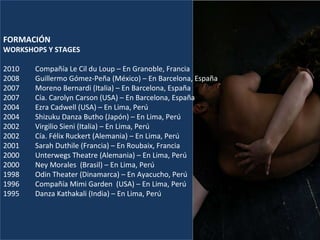 FORMACIÓN WORKSHOPS Y STAGES   2010  Compañía Le Cil du Loup – En Granoble, Francia 2008 Guillermo Gómez-Peña (México) – En Barcelona, España 2007 Moreno Bernardi (Italia) – En Barcelona, España 2007 Cía. Carolyn Carson (USA) – En Barcelona, España 2004  Ezra Cadwell (USA) – En Lima, Perú 2004 Shizuku Danza Butho (Japón) – En Lima, Perú 2002 Virgilio Sieni (Italia) – En Lima, Perú 2002 Cía. Félix Ruckert (Alemania) – En Lima, Perú 2001  Sarah Duthile (Francia) – En Roubaix, Francia 2000 Unterwegs Theatre (Alemania) – En Lima, Perú 2000 Ney Morales  (Brasil) – En Lima, Perú 1998  Odin Theater (Dinamarca) – En Ayacucho, Perú 1996 Compañía Mimi Garden  (USA) – En Lima, Perú 1995 Danza Kathakali (India) – En Lima, Perú   