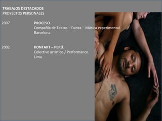 TRABAJOS DESTACADOS    PROYECTOS PERSONALES   2007 PROCESO .  Compañía de Teatro – Danza – Música experimental  Barcelona 2002 KONTAKT – PERÚ.  Colectivo artístico / Performance.  Lima   