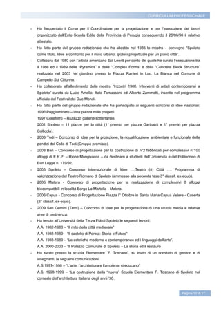 CURRICULUM PROFESSIONALE


-   Ha frequentato il Corso per il Coordinatore per la progettazione e per l’esecuzione dei lavori
    organizzato dall’Ente Scuola Edile della Provincia di Perugia conseguendo il 28/06/98 il relativo
    attestato.
-   Ha fatto parte del gruppo redazionale che ha allestito nel 1985 la mostra – convegno “Spoleto
    come titolo. Idee a confronto per il riuso urbano. Ipotesi progettuale per un piano città”.
-   Collabora dal 1980 con l’artista americano Sol Lewitt per conto del quale ha curato l’esecuzione tra
    il 1986 ed il 1989 delle “Pyramids” e delle “Complex Forms” e della “Concrete Block Structure”
    realizzata nel 2003 nel giardino presso la Piazza Ranieri in Loc. La Bianca nel Comune di
    Campello Sul Clitunno.
-   Ha collaborato all’allestimento della mostra “Incontri 1980. Interventi di artisti contemporanei a
    Spoleto” curata da Lucio Amelio, Italo Tomassoni ed Alberto Zammotti, inserito nel programma
    ufficiale del Festival dei Due Mondi.
-   Ha fatto parte del gruppo redazionale che ha partecipato ai seguenti concorsi di idee nazionali:
    1996 Poggiomirteto – Una piazza mille progetti.
    1997 Colleferro – Riutilizzo gallerie sotterranee.
    2001 Spoleto – 11 piazze per la città (1° premio per piazza Garibaldi e 1° premio per piazza
    Collicola).
-   2003 Todi – Concorso di Idee per la protezione, la riqualificazione ambientale e funzionale delle
    pendici del Colle di Todi (Gruppo premiato).
-   2003 Bari – Concorso di progettazione per la costruzione di n°2 fabbricati per complessivi n°100
    alloggi di E.R.P. – Rione Mungivacca – da destinare a studenti dell’Università e del Politecnico di
    Bari Legge n. 179/92.
-   2005 Spoleto – Concorso Internazionale di Idee ….Teatro (è) Città …. Programma di
    valorizzazione del Teatro Romano di Spoleto (ammesso alla seconda fase 3° classif. ex-equo).
-   2006 Matera - Concorso di progettazione per la realizzazione di complessivi 8 alloggi
    biocompatibili in località Borgo La Martella - Matera.
-   2006 Capua - Concorso di Progettazione Piazza I° Ottobre in Santa Maria Capua Vetere - Caserta
    (3° classif. ex-equo).
-   2009 San Gemini (Terni) – Concorso di idee per la progettazione di una scuola media e relative
    aree di pertinenza.
-   Ha tenuto all’Università della Terza Età di Spoleto le seguenti lezioni:
    A.A. 1982-1983 – “Il mito della città medievale”
    A.A. 1988-1989 – “Il castello di Poreta: Storia e Futuro”
    A.A. 1988-1989 – “Le estetiche moderne e contemporanee ed i linguaggi dell’arte”.
    A.A. 2000-2003 – “Il Palazzo Comunale di Spoleto – La storia ed il restauro
-   Ha svolto presso la scuola Elementare “F. Toscano”, su invito di un comitato di genitori e di
    insegnanti, le seguenti comunicazioni:
    A.S.1997-1998 – “L’arte, l’architettura e l’ambiente ci educano”
    A.S. 1998-1999 – “La costruzione della “nuova” Scuola Elementare F. Toscano di Spoleto nel
    contesto dell’architettura Italiana degli anni ’30.


                                                                                                  Pagina 10 di 17
 