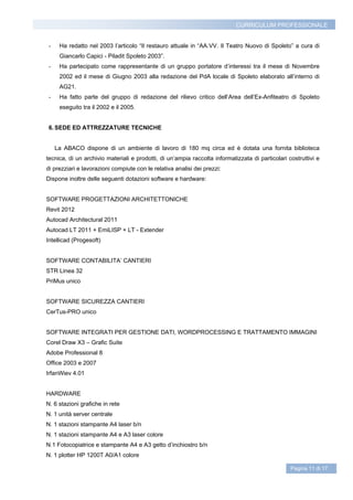 CURRICULUM PROFESSIONALE


 -    Ha redatto nel 2003 l’articolo “Il restauro attuale in “AA.VV. Il Teatro Nuovo di Spoleto” a cura di
      Giancarlo Capici - Piladit Spoleto 2003”.
 -    Ha partecipato come rappresentante di un gruppo portatore d’interessi tra il mese di Novembre
      2002 ed il mese di Giugno 2003 alla redazione del PdA locale di Spoleto elaborato all’interno di
      AG21.
 -    Ha fatto parte del gruppo di redazione del rilievo critico dell’Area dell’Ex-Anfiteatro di Spoleto
      eseguito tra il 2002 e il 2005.


 6. SEDE ED ATTREZZATURE TECNICHE


     La ABACO dispone di un ambiente di lavoro di 180 mq circa ed è dotata una fornita biblioteca
tecnica, di un archivio materiali e prodotti, di un’ampia raccolta informatizzata di particolari costruttivi e
di prezziari e lavorazioni compiute con le relativa analisi dei prezzi:
Dispone inoltre delle seguenti dotazioni software e hardware:


SOFTWARE PROGETTAZIONI ARCHITETTONICHE
Revit 2012
Autocad Architectural 2011
Autocad LT 2011 + EmiLISP + LT - Extender
Intellicad (Progesoft)


SOFTWARE CONTABILITA’ CANTIERI
STR Linea 32
PriMus unico


SOFTWARE SICUREZZA CANTIERI
CerTus-PRO unico


SOFTWARE INTEGRATI PER GESTIONE DATI, WORDPROCESSING E TRATTAMENTO IMMAGINI
Corel Draw X3 – Grafic Suite
Adobe Professional 8
Office 2003 e 2007
IrfanWiev 4.01


HARDWARE
N. 6 stazioni grafiche in rete
N. 1 unità server centrale
N. 1 stazioni stampante A4 laser b/n
N. 1 stazioni stampante A4 e A3 laser colore
N.1 Fotocopiatrice e stampante A4 e A3 getto d’inchiostro b/n
N. 1 plotter HP 1200T A0/A1 colore

                                                                                                  Pagina 11 di 17
 