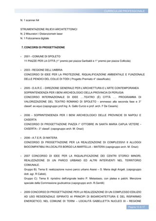 CURRICULUM PROFESSIONALE


N. 1 scanner A4


STRUMENTAZIONE RILIEVI ARCHITETTONICI
N. 2 Misuratori / Distanziometri laser
N. 1 Fotocamera digitale


    7. CONCORSI DI PROGETTAZIONE


-    2001 - COMUNE DI SPOLETO
     11 PIAZZE PER LA CITTÀ (1° premio per piazza Garibaldi e 1° premio per piazza Collicola)


-    2003 - REGIONE DELL’UMBRIA
     CONCORSO DI IDEE PER LA PROTEZIONE, RIQUALIFICAZIONE AMBIENTALE E FUNZIONALE
     DELLE PENDICI DEL COLLE DI TODI ( Progetto Premiato 4° classificato)


-    2005 - D.A.R.C. - DIREZIONE GENERALE PER L’ARCHIETTURA E L’ARTE CONTEMPORANEA
     SOPRINTENDENZA PER I BENI ARCHEOLOGICI DELLA PROVINCIA DI PERUGIA
     CONCORSO INTERNAZIONALE DI IDEE ….TEATRO (È) CITTÀ …. PROGRAMMA DI
     VALORIZZAZIONE DEL TEATRO ROMANO DI SPOLETO - ammesso alla seconda fase e 3°
     classif. ex equo (capogruppo prof.Ing. A. Gallo Curcio e prof. arch. F De Cesaris)


-    2006 - SOPRINTENDENZA PER I BENI ARCHEOLOGICI DELLE PROVINCIE DI NAPOLI E
     CASERTA
     CONCORSO DI PROGETTAZIONE PIAZZA I° OTTOBRE IN SANTA MARIA CAPUA VETERE -
     CASERTA - 3° classif. (capogruppo arch. M. Orazi)


-    2006 - A.T.E.R. DI MATERA
     CONCORSO DI PROGETTAZIONE PER LA REALIZZAZIONE DI COMPLESSIVI 8 ALLOGGI
     BIOCOMPATIBILI IN LOCALITÀ BORGO LA MARTELLA – MATERA (capogruppo arch. M. Orazi)


-    2007 CONCORSO DI IDEE PER LA RIQUALIFICAZIONE DEI CENTRI STORICI MINORI,
     REALIZZAZIONE DI UN PARCO URBANO ED ALTRI INTERVENTI NEL TERRITORIO
     COMUNALE.
     Gruppo B): Tema 6: realizzazione nuovo parco urbano Assisi – S. Maria degli Angeli. (capogruppo
     dott. agr. R Calisti).
     Gruppo C): Tema 8: ripristino dell'originale teatro P. Metastasio, con platea e palchi. Menzione
     speciale della Commissione giudicatrice (capogruppo arch. R.Gentili)


-    2009 CONCORSO DI PROGETTAZIONE PER LA REALIZZAZIONE DI UN COMPLESSO EDILIZIO
     AD USO RESIDENZIALE ISPIRATO AI PRINCIPI DI BIOARCHITETTURA E DEL RISPARMIO
     ENERGETICO, NEL COMUNE DI TERNI – LOCALITÀ GABELLETTA NUCLEO XI - REGIONE

                                                                                           Pagina 12 di 17
 
