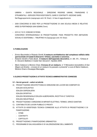 CURRICULUM PROFESSIONALE


     UMBRIA    –   GIUNTA     REGIONALE        -   DIREZIONE   RISORSE   UMANE,   FINANZIARIE    E
     STRUMENTALI - SERVIZIO PROVVEDITORATO, GARE E CONTRATTI -SEZIONE GARE.
     Nel Raggruppamento (capogruppo arch. M. Orazi) - In fase di aggiudicazione


-    2009 CONCORSO DI IDEE PER LA PROGETTAZIONE DI UNA SCUOLA MEDIA E RELATIVE
     AREE DI PERTINENZA SAN GEMINI (Terni)


-    2010 A.T.E.R. COMUNE DI ROMA
     CONCORSO INTERNAZIONALE DI PROGETTAZIONE: PASS PROGETTO PER ABITAZIONI
     SOCIALI E SOSTENIBILI – TIBURTINO III (Capogruppo arch. M. Orazi)




    8. PUBBLICAZIONI


-    Enrico Bacchettini e Roberto Gentili, Il restauro architettonico del complesso edilizio della
     parrocchiale di Castel S.Giovanni: Chiesa, sacrestia e canonica,
-    Roberto Gentili e Fabio Busti, Il restauro dell’apparato decorativo, in AA. VV., “Chiesa di
     S. Giovanni Battista in Castel San Giovanni”, Spoleto 2009.

-    Mario Catalucci e Moreno Orazi, Cronaca di un restauro, in “Il Monastero benedettino di San
     Magno ad Amelia – cronaca di un restauro tra passato e presente” a cura di Mario Catalucci,
     Moreno Orazi e Giuseppe Maccaglia.



    9. ELENCO PROGETTAZIONI E ATTIVITÁ TECNICO-AMMINISTRATIVE CONNESSE


9.1 - Servizi generali – settori ed attivitá
A)     PROGETTAZIONE ARCHITETTONICA E DIREZIONE DEI LAVORI NEI COMPARTI DI:
       EDILIZIA SCOLASTICA
       EDILIZIA OSPEDALIERA
       EDILIZIA SPORTIVA
       EDILIZIA RESIDENZIALE EDILIZIA ALBERGHIERA, RICETTIVA E TURISTICA
       EDILIZIA INDUSTRIALE
B)     PROGETTAZIONE E DIREZIONE DI IMPIANTI ELETTRICI, TERMICI, IDRICO SANITARI
C)     CONTABILITÀ DEI LAVORI PUBBLICI E PRIVATI
D)     ATTIVITÀ DI ASSISTENZA TECNICA CONNESSE ALLE ATTIVITÀ DI PROGETTAZIONE E DI
       PIANIFICAZIONE:
       -   STIME
       -   CONTRATTI
       -   CAPITOLATI
E)     PROGETTAZIONE E PIANIFICAZIONE URBANISTICA
F)     PROGRAMMI DI SALVAGUARDIA E DI VALORIZZAZIONE DELL’AMBIENTE

                                                                                       Pagina 13 di 17
 