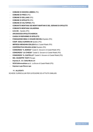 CURRICULUM PROFESSIONALE


 -   COMUNE DI NOCERA UMBRA (PG)
 -   COMUNE DI PRECI (PG)
 -   COMUNE DI SELLANO (PG)
 -   COMUNE DI SPOLETO (PG)
 -   COMUNE DI VALTOPINA (PG)
 -   COMUNITÀ MONTANA DEI MONTI MARTANI E DEL SERANO DI SPOLETO
 -   COMUNITÁ MONTANA VALNERINA
 -   A.S.E.M. - Spoleto (PG)
 -   ARCIDIOCESI SPOLETO-NORCIA
 -   CASSA DI RISPARMIO DI SPOLETO
 -   FONDAZIONE MINA E CESARE MICHELI Spoleto (PG)
 -   COOP. EDILE AURORA 88 Spoleto (PG)
 -   IMPRESA MENGHINI EDILIZIA S.r.l. Castel Ritaldi (PG)
 -   COOPERATIVA EDILIZIA ACQUI Spoleto (PG)
 -   CONSORZIO “IL BORGO” Castel S. Giovanni di Castel Ritaldi (PG)
 -   CONSORZIO “LA CHIESA” Castel S. Giovanni di Castel Ritaldi (PG)
 -   CONSORZIO “IL CASTELLO” Castel S. Giovanni di Castel Ritaldi (PG)
 -   ING. GIUSEPPE TOSTI Perugia
 -   Impresa A . & I. Della Morte srl
 -   SCB Edilimmobilare s.r.l. La Bruna di Castel Ritaldi (PG)
 -   Impresa Lupo Rocco spa

     11. ALLEGATI:
SCHEDE CURRICULUM PER CATEGORIE ED ATTIVITÁ SIMILARI




                                                                                     Pagina 15 di 17
 