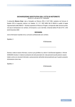 CURRICULUM PROFESSIONALE




                   DICHIARAZIONE SOSTITUTIVA DELL’ATTO DI NOTORIETÀ
                                        Artt.38, 47 e 48 del d.P.R. n.445/2000

Il sottoscritto Moreno Orazi, nato a Campello sul Clitunno (PG) il 10.07.1956, residente nel Comune di
Spoleto (PG) al seguente indirizzo via Valadier, 21, C.F. RZO MRN 56L10 B504V,in qualità di legale
rappresentante della ABACO – Società cooperativa di Ricerca e Progetti, consapevole delle sanzione penali,
nel caso di dichiarazioni non veritiere, di formazione o uso di atti falsi, richiamati dall’art.76 del d.P.R. n.445
del 28 dicembre 2000
                                                      DICHIARA
che le informazioni riportate nel su curriculum professionale sono veritiere.


Spoleto, lì
                                                                       Il Dichiarante


                                                                _____________________



Dichiara, inoltre di essere informato, ai sensi e per gli effetti di cui all’art.13 del Decreto legislativo n.196 del
30/06/2003 (Codice in materia di protezione dei dati personali) che i dati personali raccolti potranno essere
trattati, anche con strumenti informatici, esclusivamente nell’ambito del procedimento per il quale la presente
dichiarazione viene resa.


Spoleto, lì
                                                                       Il Dichiarante


                                                                _____________________




                                                                                                           Pagina 16 di 17
 