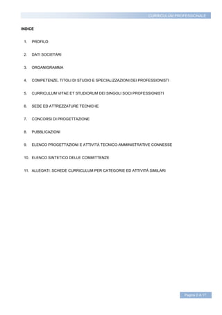 CURRICULUM PROFESSIONALE


INDICE


 1.   PROFILO


 2.   DATI SOCIETARI


 3.   ORGANIGRAMMA


 4.   COMPETENZE, TITOLI DI STUDIO E SPECIALIZZAZIONI DEI PROFESSIONISTI


 5.   CURRICULUM VITAE ET STUDIORUM DEI SINGOLI SOCI PROFESSIONISTI


 6.   SEDE ED ATTREZZATURE TECNICHE


 7.   CONCORSI DI PROGETTAZIONE


 8.   PUBBLICAZIONI


 9.   ELENCO PROGETTAZIONI E ATTIVITÁ TECNICO-AMMINISTRATIVE CONNESSE


 10. ELENCO SINTETICO DELLE COMMITTENZE


 11. ALLEGATI: SCHEDE CURRICULUM PER CATEGORIE ED ATTIVITÁ SIMILARI




                                                                             Pagina 2 di 17
 