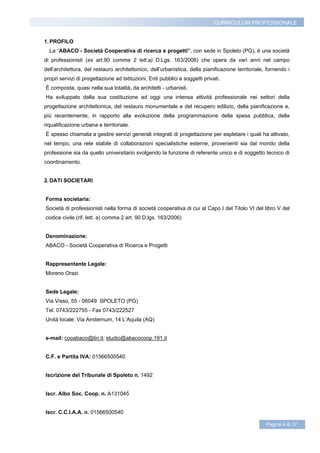 CURRICULUM PROFESSIONALE


1. PROFILO
  La “ABACO - Società Cooperativa di ricerca e progetti”, con sede in Spoleto (PG), è una società
di professionisti (ex art.90 comma 2 lett.a) D.Lgs. 163/2006) che opera da vari anni nel campo
dell’architettura, del restauro architettonico, dell’urbanistica, della pianificazione territoriale, fornendo i
propri servizi di progettazione ad Istituzioni, Enti pubblici e soggetti privati.
È composta, quasi nella sua totalità, da architetti - urbanisti.
Ha sviluppato dalla sua costituzione ad oggi una intensa attività professionale nei settori della
progettazione architettonica, del restauro monumentale e del recupero edilizio, della pianificazione e,
più recentemente, in rapporto alla evoluzione della programmazione della spesa pubblica, della
riqualificazione urbana e territoriale.
É spesso chiamata a gestire servizi generali integrati di progettazione per espletare i quali ha attivato,
nel tempo, una rete stabile di collaborazioni specialistiche esterne, provenienti sia dal mondo della
professione sia da quello universitario svolgendo la funzione di referente unico e di soggetto tecnico di
coordinamento.


2. DATI SOCIETARI


Forma societaria:
Società di professionisti nella forma di società cooperativa di cui al Capo I del Titolo VI del libro V del
codice civile (rif. lett. a) comma 2 art. 90 D.lgs. 163/2006)


Denominazione:
ABACO - Società Cooperativa di Ricerca e Progetti


Rappresentante Legale:
Moreno Orazi


Sede Legale:
Via Visso, 55 - 06049 SPOLETO (PG)
Tel. 0743/222755 - Fax 0743/222527
Unità locale: Via Amiternum, 14 L’Aquila (AQ)


e-mail: cooabaco@tin.it; studio@abacocoop.191.it


C.F. e Partita IVA: 01566500540


Iscrizione del Tribunale di Spoleto n. 1492


Iscr. Albo Soc. Coop. n. A131045


Iscr. C.C.I.A.A. n. 01566500540

                                                                                                    Pagina 4 di 17
 