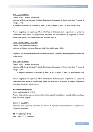 CURRICULUM PROFESSIONALE




Arch. LUCIANO ELISEI
Titolo di studio: Laurea in Architettura.
Iscrizione all’Ordine prof.le degli Architetti, Pianificatori, Paesaggisti e Conservatori della Provincia di
Perugia n. 410.
In possesso dei requisiti di cui all’art. 98 del D.Lgs. 81/2008 (art. 10 del D.Lgs. 494/1996 e s.m.i.).



Tecnico progettista con esperienze diffuse in tutti i campi di interesse della cooperativa, con funzione di
coordinatore delle attività di progettazione finalizzate alla realizzazione di programmi di edilizia
residenziale pubblica e privata e delle opere di urbanizzazione;


Geom. PIERDOMENICO GERVASI
Titolo di studio diploma di geometra.
Iscrizione al Collegio prof.le dei Geometri della Provincia Perugia n. 3805.


Progettista con esperienze specifiche nel campo del rilievo topografico e nella progettazione delle reti
infrastrutturali.


Arch. MORENO ORAZI
Titolo di studio: Laurea in Architettura.
Iscrizione all’Ordine prof.le degli Architetti, Pianificatori, Paesaggisti e Conservatori della Provincia di
Perugia n. 357.
      In possesso dei requisiti di cui all’art. 98 del D.Lgs. 81/2008 (art. 10 del D.Lgs. 494/1996 e s.m.i.).



Tecnico progettista con esperienze diffuse in tutti i campi di interesse della cooperativa, con funzione di
coordinatore delle attività di progettazione legate alla redazione di programmi di sviluppo urbanistici e
territoriale, di ricerca e di promozione.


4.2 - Personale impiegato:
Geom. MARIA RITA SILVESTRI
Tecnico diplomato con esperienze specifiche nel campo della progettazione assistita editing e sviluppo
degli elaborati di progetto.


GIULIANA SILVESTRI
Diplomata con esperienze specifiche nei servizi di segreteria, amministrazione ed elaborazione
contabilità di cantiere.


4.3 - Collaboratori diretti:
Arch. UBALDO CECCARELLI



                                                                                                  Pagina 6 di 17
 
