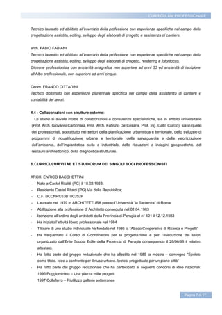 CURRICULUM PROFESSIONALE


Tecnico laureato ed abilitato all’esercizio della professione con esperienze specifiche nel campo della
progettazione assistita, editing, sviluppo degli elaborati di progetto e assistenza di cantiere.


arch. FABIO FABIANI
Tecnico laureato ed abilitato all’esercizio della professione con esperienze specifiche nel campo della
progettazione assistita, editing, sviluppo degli elaborati di progetto, rendering e fotoritocco.
Giovane professionista con anzianità anagrafica non superiore ad anni 35 ed anzianità di iscrizione
all’Albo professionale, non superiore ad anni cinque.


Geom. FRANCO CITTADINI
Tecnico diplomato con esperienze pluriennale specifica nel campo della assistenza di cantiere e
contabilità dei lavori.


4.4 - Collaborazioni con strutture esterne:
    Lo studio si avvale inoltre di collaborazioni e consulenze specialistiche, sia in ambito universitario
(Prof. Arch. Giovanni Carbonara, Prof. Arch. Fabrizio De Cesaris, Prof. Ing. Gallo Curcio), sia in quello
dei professionisti, soprattutto nei settori della pianificazione urbanistica e territoriale, dello sviluppo di
programmi di riqualificazione urbana e territoriale, della salvaguardia e della valorizzazione
dell’ambiente, dell’impiantistica civile e industriale, delle rilevazioni e indagini geognostiche, del
restauro architettonico, della diagnostica strutturale.


5. CURRICULUM VITAE ET STUDIORUM DEI SINGOLI SOCI PROFESSIONISTI


ARCH. ENRICO BACCHETTINI
-    Nato a Castel Ritaldi (PG) il 18.02.1953;
-    Residente Castel Ritaldi (PG) Via della Repubblica;
-    C.F. BCCNRC53B18C252F
-    Laureato nel 1979 in ARCHITETTURA presso l’Università “la Sapienza” di Roma
-    Abilitazione alla professione di Architetto conseguita nel 01.04.1983
-    Iscrizione all’ordine degli architetti della Provincia di Perugia al n° 401 il 12.12.1983
-    Ha iniziato l’attività libero professionale nel 1984
-    Titolare di uno studio individuale ha fondato nel 1986 la “Abaco Cooperativa di Ricerca e Progetti”
-    Ha frequentato il Corso di Coordinatore per la progettazione e per l’esecuzione dei lavori
     organizzato dall’Ente Scuola Edile della Provincia di Perugia conseguendo il 28/06/98 il relativo
     attestato.
-    Ha fatto parte del gruppo redazionale che ha allestito nel 1985 la mostra – convegno “Spoleto
     come titolo. Idee a confronto per il riuso urbano. Ipotesi progettuale per un piano città”
-    Ha fatto parte del gruppo redazionale che ha partecipato ai seguenti concorsi di idee nazionali:
     1996 Poggiomirteto – Una piazza mille progetti
     1997 Colleferro – Riutilizzo gallerie sotterranee


                                                                                                   Pagina 7 di 17
 