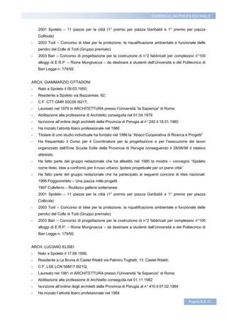 CURRICULUM PROFESSIONALE


    2001 Spoleto – 11 piazze per la città (1° premio per piazza Garibaldi e 1° premio per piazza
    Collicola)
-   2003 Todi – Concorso di Idee per la protezione, la riqualificazione ambientale e funzionale delle
    pendici del Colle di Todi (Gruppo premiato)
-   2003 Bari – Concorso di progettazione per la costruzione di n°2 fabbricati per complessivi n°100
    alloggi di E.R.P. – Rione Mungivacca – da destinare a studenti dell’Università e del Politecnico di
    Bari Legge n. 179/92.


ARCH. GIAMMARZIO CITTADONI
-   Nato a Spoleto il 09.03.1950;
-   Residente a Spoleto via Bazzanese, 62;
-   C.F. CTT GMR 50C09 I921T;
-   Laureato nel 1978 in ARCHITETTURA presso l’Università “la Sapienza” di Roma
-   Abilitazione alla professione di Architetto conseguita nel 01.04.1979
-   Iscrizione all’ordine degli architetti della Provincia di Perugia al n° 242 il 18.01.1980
-   Ha iniziato l’attività libero professionale nel 1980
-   Titolare di uno studio individuale ha fondato nel 1986 la “Abaco Cooperativa di Ricerca e Progetti”
-   Ha frequentato il Corso per il Coordinatore per la progettazione e per l’esecuzione dei lavori
    organizzato dall’Ente Scuola Edile della Provincia di Perugia conseguendo il 28/06/98 il relativo
    attestato.
-   Ha fatto parte del gruppo redazionale che ha allestito nel 1985 la mostra – convegno “Spoleto
    come titolo. Idee a confronto per il riuso urbano. Ipotesi progettuale per un piano città”
-   Ha fatto parte del gruppo redazionale che ha partecipato ai seguenti concorsi di idee nazionali:
    1996 Poggiomirteto – Una piazza mille progetti
    1997 Colleferro – Riutilizzo gallerie sotterranee
    2001 Spoleto – 11 piazze per la città (1° premio per piazza Garibaldi e 1° premio per piazza
    Collicola)
-   2003 Todi – Concorso di Idee per la protezione, la riqualificazione ambientale e funzionale delle
    pendici del Colle di Todi (Gruppo premiato)
-   2003 Bari – Concorso di progettazione per la costruzione di n°2 fabbricati per complessivi n°100
    alloggi di E.R.P. – Rione Mungivacca – da destinare a studenti dell’Università e del Politecnico di
    Bari Legge n. 179/92.


ARCH. LUCIANO ELISEI
-   Nato a Spoleto il 17.08.1956;
-   Residente a La Bruna di Castel Ritaldi via Palmiro Togliatti, 13, Castel Ritaldi;
-   C.F. LSE LCN 56M17 I921Q;
-   Laureato nel 1981 in ARCHITETTURA presso l’Università “la Sapienza” di Roma
-   Abilitazione alla professione di Architetto conseguita nel 01.11.1982
-   Iscrizione all’ordine degli architetti della Provincia di Perugia al n° 410 il 07.02.1984
-   Ha iniziato l’attività libero professionale nel 1984

                                                                                                 Pagina 8 di 17
 