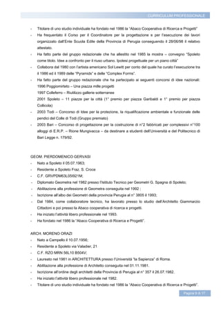 CURRICULUM PROFESSIONALE


-   Titolare di uno studio individuale ha fondato nel 1986 la “Abaco Cooperativa di Ricerca e Progetti”
-   Ha frequentato il Corso per il Coordinatore per la progettazione e per l’esecuzione dei lavori
    organizzato dall’Ente Scuola Edile della Provincia di Perugia conseguendo il 28/06/98 il relativo
    attestato.
-   Ha fatto parte del gruppo redazionale che ha allestito nel 1985 la mostra – convegno “Spoleto
    come titolo. Idee a confronto per il riuso urbano. Ipotesi progettuale per un piano città”
-   Collabora dal 1980 con l’artista americano Sol Lewitt per conto del quale ha curato l’esecuzione tra
    il 1986 ed il 1989 delle “Pyramids” e delle “Complex Forms”.
-   Ha fatto parte del gruppo redazionale che ha partecipato ai seguenti concorsi di idee nazionali:
    1996 Poggiomirteto – Una piazza mille progetti
    1997 Colleferro – Riutilizzo gallerie sotterranee
    2001 Spoleto – 11 piazze per la città (1° premio per piazza Garibaldi e 1° premio per piazza
    Collicola)
-   2003 Todi – Concorso di Idee per la protezione, la riqualificazione ambientale e funzionale delle
    pendici del Colle di Todi (Gruppo premiato)
-   2003 Bari – Concorso di progettazione per la costruzione di n°2 fabbricati per complessivi n°100
    alloggi di E.R.P. – Rione Mungivacca – da destinare a studenti dell’Università e del Politecnico di
    Bari Legge n. 179/92.




GEOM. PIERDOMENICO GERVASI
-   Nato a Spoleto il 05.07.1963;
-   Residente a Spoleto Fraz. S. Croce
-   C.F. GRVPDM63L05I921M;
-   Diplomato Geometra nel 1982 presso l’Istituto Tecnico per Geometri G. Spagna di Spoleto;
-   Abilitazione alla professione di Geometra conseguita nel 1992 ;
-   Iscrizione all’albo dei Geometri della provincia Perugia al n° 3805 il 1993;
-   Dal 1984, come collaboratore tecnico, ha lavorato presso lo studio dell’Architetto Giammarzio
    Cittadoni e poi presso la Abaco cooperativa di ricerca e progetti.
-   Ha iniziato l’attività libero professionale nel 1993.
-   Ha fondato nel 1986 la “Abaco Cooperativa di Ricerca e Progetti”.


ARCH. MORENO ORAZI
-   Nato a Campello il 10.07.1956;
-   Residente a Spoleto via Valadier, 21
-   C.F. RZO MRN 56L10 B504V;
-   Laureato nel 1981 in ARCHITETTURA presso l’Università “la Sapienza” di Roma.
-   Abilitazione alla professione di Architetto conseguita nel 01.11.1981.
-   Iscrizione all’ordine degli architetti della Provincia di Perugia al n° 357 il 26.07.1982.
-   Ha iniziato l’attività libero professionale nel 1982.
-   Titolare di uno studio individuale ha fondato nel 1986 la “Abaco Cooperativa di Ricerca e Progetti”.

                                                                                                 Pagina 9 di 17
 