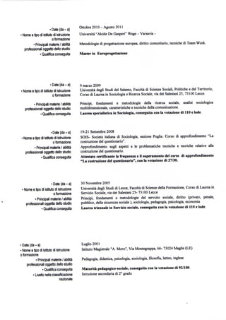 • Date (da - a)     Ottobre 2010 - Agosto 2011
  • Nome e tipo di istituto di istruzione     Università "Alcide De Gasperi" Wsge - Varsavia -
                            o formazione
           • Principali materie / abilità     Metodologie di progettazione europea, diritto comunitario, tecniche di Team Work.
     professionali oggetto dello studio
                • Qualifica conseguita        Master in Europrogettazione




                           • Date (da - a)    9 marzo 2009
  1   Nome e tipo di istituto di istruzione   Università degli Studi del Salente, Facoltà di Scienze Sociali, Politiche e del Territorio,
                             o formazione     Corso di Laurea in Sociologia e Ricerca Sociale, via dei Salesiani 25, 73100 Lecce.

             • Principali materie / abilità   Principi, fondamenti e metodologie della ricerca sociale, analisi sociologica
       professionali oggetto dello studio     multidimensionale, caratteristiche e tecniche della comunicazione.
                  • Qualifica conseguita      Laurea specialistica in Sociologia, conseguita con la votazione di 110 e lode.



                         • Date (da - a)      19-21 Settembre 2008
  1 Nome e tipo di istituto di istruzione     SOIS- Società italiana di Sociologia, sezione Puglia. Corso di approfondimento "La
                           o formazione       costruzione del questionario".
           • Principali materie / abilità     Approfondimento sugli aspetti e le problematiche tecniche e teoriche relative alla
     professionali oggetto dello studio       costruzione del questionario.
                • Qualifica conseguita        Attestato certificante la frequenza e il superamento del corso di approfondimento
                                              "La costruzione del questionario", con la votazione di 27/30.




                          • Date (da - a)     30 Novembre 2005
  ' Nome e tipo di istituto di istruzione     Università degli Studi di Lecce, Facoltà di Scienze della Formazione, Corso di Laurea in
                            o formazione      Servizio Sociale, via dei Salesiani 25- 73100 Lecce
            • Principali materie / abilità    Principi, fondamenti e metodologie del servizio sociale, diritto (privato, penale,
     professionali oggetto dello studio       pubblico, della sicurezza sociale ), sociologia, pedagogia, psicologia, economia
                 • Qualifica conseguita       Laurea triennale in Servizio sociale, conseguita con la votazione di 110 e lode.




• Date (da - a)                               Luglio 2001
• Nome e tipo di istituto di istruzione       Istituto Magistrale "A. Moro", Via Montegrappa, 66- 73024 Maglie (LE)
o formazione
            • Principali materie / abilità    Pedagogia, didattica, psicologia, sociologia, filosofia, latino, inglese
     professionali oggetto dello studio
                  • Qualifica conseguita      Maturità pedagogico-sociale, conseguita con la votazione di 92/100.
          • Livello nella classificazione     Istruzione secondaria di 2° grado
                               nazionale
 