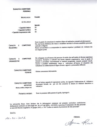 CAPACITÀ E COMPETENZE
                    PERSONALI

                       MADRELINGUA        ITALIANO

                       ALTRA LINGUA
                                          INGLESE
                  • Capacità di lettura   Bl
                • Capacità di scrittura   Bl
     > Capacità di espressione orale      Bl




                                          Sono in grado di comunicare in maniera chiara ed esplicativa concetti ed informazioni.
                                          Ho una buona dialettica che riesco a modellare secondo le diverse sensibilità personali,
CAPACITÀ E             COMPETENZE         culturali e religiose.
RELAZIONALI                               Riesco ad ascoltare e a comprendere in maniera empatica i problemi e le richieste che
                                          mi vengono poste.




CAPACITÀ E            COMPETENZE          Ho sviluppato sia all'interno del percorso di studio che nell'ambito di diverse esperienze
                                          lavorative, formative e culturali una buona capacità organizzativa: sono in grado di
ORGANIZZATIVE
                                          pensare e procedere concretamente in maniera progettuale, tenendo presenti vincoli,
                                          risorse e possibili cambiamenti, riesco a valorizzare all'interno di situazioni che
                                          richiedono la collaborazione di figure diverse apporti e potenzialità differenti.

       CAPACITÀ E COMPETENZE
                                          Ottime conoscenze informatiche
                    TECNICHE



       CAPACITÀ E COMPETENZE              Ho un'ottima capacità di espressione scritta, sia riguardo l'elaborazione di richieste e
                                          documenti formali, sia per ciò che concerne la stesura di relazioni descrittive e
                        ARTISTICHE
                                          valutative.
        Musica, scrittura, disegno ecc.


               PATENTE O PATENTI          Sono in possesso della patente di guida, tipologia b.




La sottoscritta Rizzo Anna dichiara che le informazioni contenute nel presente curriculum costituiscono
dichiarazioni sostitutive ai sensi degli artt. 46 e 47 del DPR n. 445/2000 e autorizza il trattamento dei dati personali
ai sensi del Decreto Legislativo 30 giugno 2003, n. 196 "Codice in materia di protezione dei dati personali".


DATA

                                                                                                     FIRMA
 