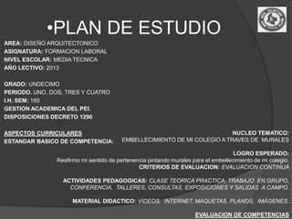 •PLAN DE ESTUDIO
AREA: DISEÑO ARQUITECTONICO
ASIGNATURA: FORMACION LABORAL
NIVEL ESCOLAR: MEDIA TECNICA
AÑO LECTIVO: 2013

GRADO: UNDECIMO
PERIODO. UNO, DOS, TRES Y CUATRO
I.H. SEM: 160
GESTION ACADEMICA DEL PEI.
DISPOSICIONES DECRETO 1290

ASPECTOS CURRICULARES                                                     NUCLEO TEMATICO:
ESTANDAR BASICO DE COMPETENCIA:         EMBELLECIMIENTO DE MI COLEGIO A TRAVES DE MURALES

                                                                                   LOGRO ESPERADO:
               Reafirmo mi sentido de pertenencia pintando murales para el embellecimiento de mi colegio.
                                              CRITERIOS DE EVALUACION: EVALUACION CONTINUA

                 ACTIVIDADES PEDAGOGICAS: CLASE TEORICA PRACTICA, TRABAJO EN GRUPO,
                   CONFERENCIA, TALLERES, CONSULTAS, EXPOSICIONES Y SALIDAS A CAMPO.

                     MATERIAL DIDACTICO: VIDEOS, INTERNET, MAQUETAS, PLANOS, IMÁGENES.

                                                                    EVALUACION DE COMPETENCIAS
 