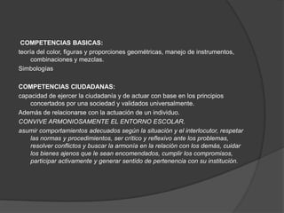 COMPETENCIAS BASICAS:
teoría del color, figuras y proporciones geométricas, manejo de instrumentos,
     combinaciones y mezclas.
Simbologías

COMPETENCIAS CIUDADANAS:
capacidad de ejercer la ciudadanía y de actuar con base en los principios
   concertados por una sociedad y validados universalmente.
Además de relacionarse con la actuación de un individuo.
CONVIVE ARMONIOSAMENTE EL ENTORNO ESCOLAR.
asumir comportamientos adecuados según la situación y el interlocutor, respetar
   las normas y procedimientos, ser crítico y reflexivo ante los problemas,
   resolver conflictos y buscar la armonía en la relación con los demás, cuidar
   los bienes ajenos que le sean encomendados, cumplir los compromisos,
   participar activamente y generar sentido de pertenencia con su institución.
 