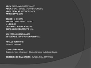 AREA: DISEÑO ARQUITECTONICO
ASIGNATURA: DIBUJO ARQUITECTONICO 2
NIVEL ESCOLAR: MEDIA TECNICA
AÑO LECTIVO: 2013

GRADO: UNDECIMO
PERIODO. TERCERO Y CUARTO
I.H. SEM: 60
GESTION ACADEMICA DEL PEI.
DISPOSICIONES DECRETO 1290

ASPECTOS CURRICULARES
ESTANDAR BASICO DE COMPETENCIA:

NUCLEO TEMATICO:
PROYECTO FINAL

LOGRO ESPERADO:
Capacidad para interpretar y dibujar planos de ciudades antiguas.

CRITERIOS DE EVALUACION: EVALUACION CONTINUA
 