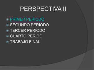 PERSPECTIVA II
 PRIMER PERIODO
 SEGUNDO PERIODO
 TERCER PERIODO
 CUARTO PERIDO
 TRABAJO FINAL
 
