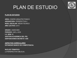 PLAN DE ESTUDIO
PLAN DE ESTUDIOS

AREA: DISEÑO ARQUITECTONICO
ASIGNATURA: PERSPECTIVA 2
NIVEL ESCOLAR: MEDIA TECNICA
AÑO LECTIVO: 2013

GRADO: UNDECIMO
PERIODO: UNO y DOS
I.H. SEM: 60
GESTION ACADEMICA DEL PEI.
DISPOSICIONES DECRETO 1290

ASPECTOS CURRICULARES
ESTANDAR BASICO DE COMPETENCIA:

NUCLEO TEMATICO:
LA PERSPECTIVA OBLICUA.
 