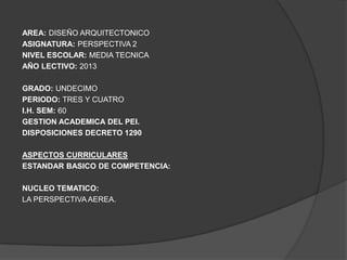 AREA: DISEÑO ARQUITECTONICO
ASIGNATURA: PERSPECTIVA 2
NIVEL ESCOLAR: MEDIA TECNICA
AÑO LECTIVO: 2013

GRADO: UNDECIMO
PERIODO: TRES Y CUATRO
I.H. SEM: 60
GESTION ACADEMICA DEL PEI.
DISPOSICIONES DECRETO 1290

ASPECTOS CURRICULARES
ESTANDAR BASICO DE COMPETENCIA:

NUCLEO TEMATICO:
LA PERSPECTIVA AEREA.
 
