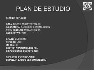PLAN DE ESTUDIO
PLAN DE ESTUDIOS

AREA: DISEÑO ARQUITECTONICO
ASIGNATURA: BASICO DE CONSTRUCCION
NIVEL ESCOLAR: MEDIA TECNICA
AÑO LECTIVO: 2013

GRADO: UNDECIMO
PERIODO. UNO
I.H. SEM: 30
GESTION ACADEMICA DEL PEI.
DISPOSICIONES DECRETO 1290

ASPECTOS CURRICULARES
ESTANDAR BASICO DE COMPETENCIA:
 