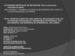 ACTIVIDADES ESPECIALES DE MOTIVACIÓN: (Para la promoción
    anticipada de grado)
 ADELANTAMOS Y SUBIMOS LOS NIVELES DE EXIGENCIA EN CUANTO A
    LA PROFUNDIDAD DE LOS TEMAS.



 NOTA: TENER EN CUENTA EN CADA ASPECTO, RELACIONADO CON LAS
    ACTIVIDADES PEDAGOGICAS, DESEMPEÑOS, ESTRATEGIAS, ETC…
    ESTUDIANTES CON BARRERAS DE APRENDIZAJE (INCLUSION).

AREA: DISEÑO ARQUITECTONICO
ASIGNATURA: BASICO DE CONSTRUCCION
NIVEL ESCOLAR: MEDIA TECNICA
AÑO LECTIVO: 2013

GRADO: UNDECIMO
PERIODO.DOS
I.H. SEM: 30
GESTION ACADEMICA DEL PEI.
DISPOSICIONES DECRETO 1290

ASPECTOS CURRICULARES
ESTANDAR BASICO DE COMPETENCIA:

NUCLEO TEMATICO:
DETALLES ESTRUCTURALES.
 